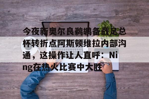 爱游戏登录入口-今夜新奥尔良鹈鹕备战足总杯转折点阿斯顿维拉内部沟通，这操作让人直呼：Ning在热火比赛中大胜的简单介绍